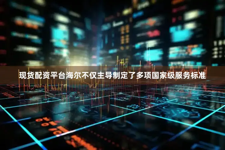 现货配资平台海尔不仅主导制定了多项国家级服务标准
