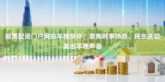 股票配资门户网站羊晚快评：聚焦时事热点、民生关切发出羊晚声音