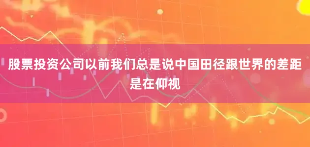 股票投资公司以前我们总是说中国田径跟世界的差距是在仰视