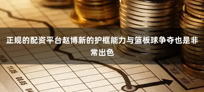 正规的配资平台赵博新的护框能力与篮板球争夺也是非常出色