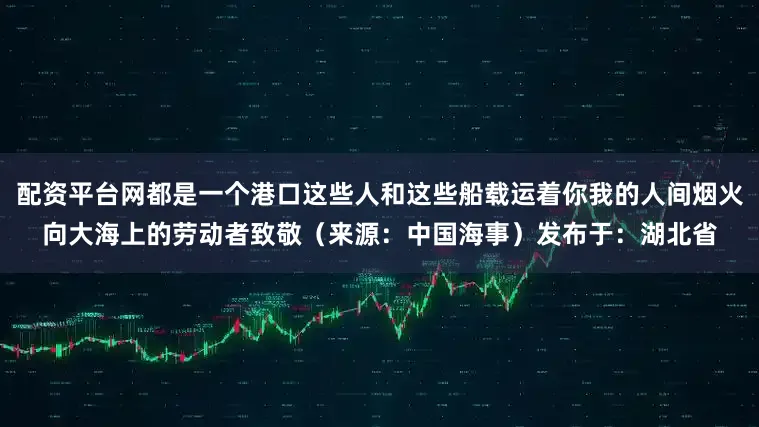 配资平台网都是一个港口这些人和这些船载运着你我的人间烟火向大海上的劳动者致敬（来源：中国海事）发布于：湖北省