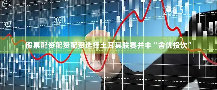 股票配资配资配资选择土耳其联赛并非“舍优投次”
