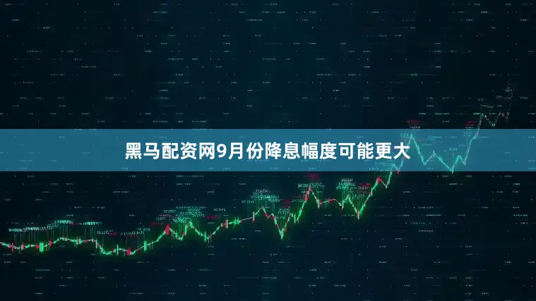 黑马配资网9月份降息幅度可能更大