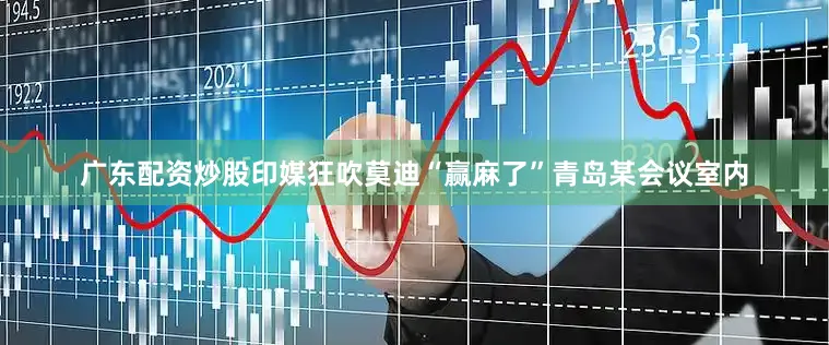 广东配资炒股印媒狂吹莫迪“赢麻了”青岛某会议室内