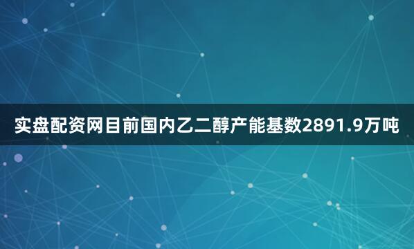 实盘配资网目前国内乙二醇产能基数2891.9万吨