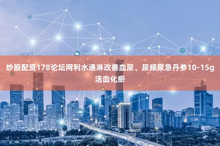 炒股配资178论坛网利水通淋改善血尿、尿频尿急丹参10-15g活血化瘀
