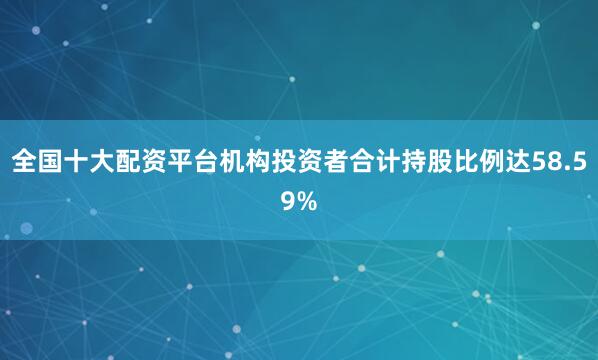 全国十大配资平台机构投资者合计持股比例达58.59%