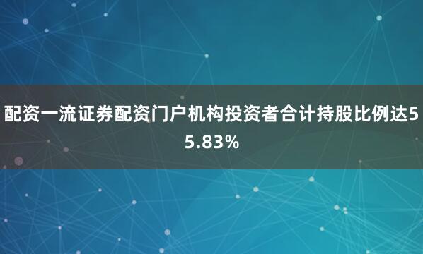 配资一流证券配资门户机构投资者合计持股比例达55.83%