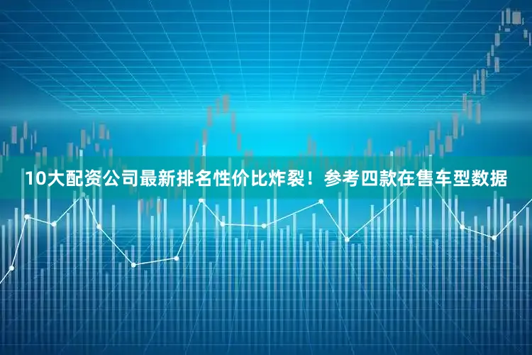10大配资公司最新排名性价比炸裂！参考四款在售车型数据