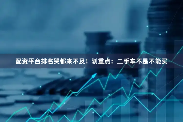 配资平台排名哭都来不及！划重点：二手车不是不能买