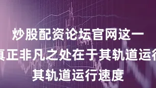 炒股配资论坛官网这一系统真正非凡之处在于其轨道运行速度