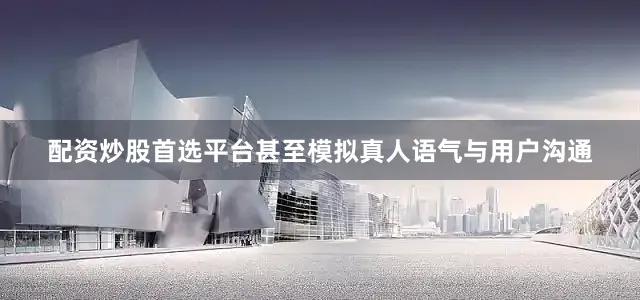 配资炒股首选平台甚至模拟真人语气与用户沟通